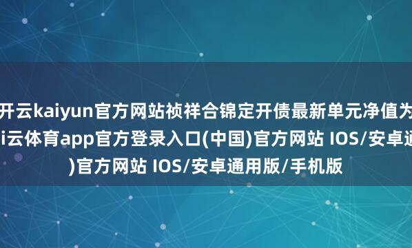 开云kaiyun官方网站祯祥合锦定开债最新单元净值为1.0644元-kai云体育app官方登录入口(中国)官方网站 IOS/安卓通用版/手机版