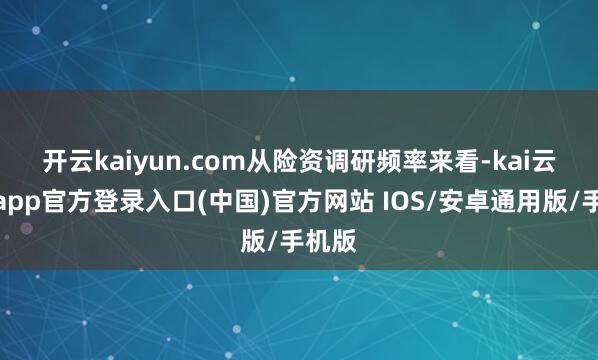 开云kaiyun.com　　从险资调研频率来看-kai云体育app官方登录入口(中国)官方网站 IOS/安卓通用版/手机版
