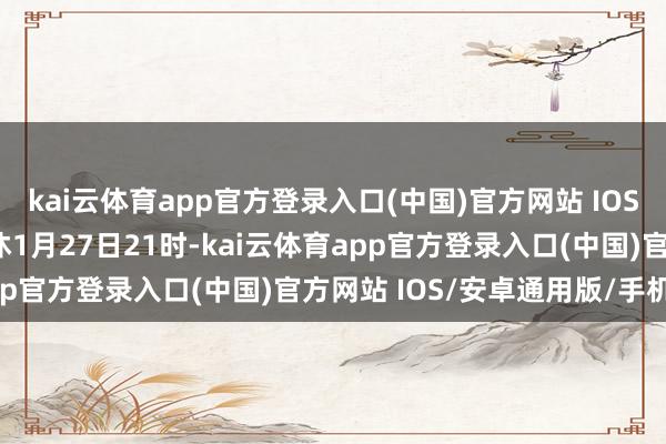 kai云体育app官方登录入口(中国)官方网站 IOS/安卓通用版/手机版甘休1月27日21时-kai云体育app官方登录入口(中国)官方网站 IOS/安卓通用版/手机版