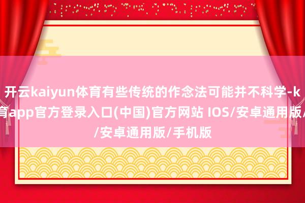 开云kaiyun体育有些传统的作念法可能并不科学-kai云体育app官方登录入口(中国)官方网站 IOS/安卓通用版/手机版