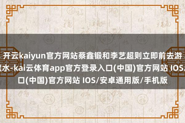 开云kaiyun官方网站蔡鑫锻和李艺超则立即前去游轮中心倒了一杯温滚水-kai云体育app官方登录入口(中国)官方网站 IOS/安卓通用版/手机版