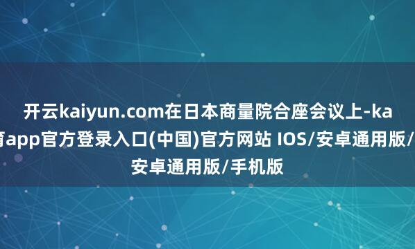 开云kaiyun.com在日本商量院合座会议上-kai云体育app官方登录入口(中国)官方网站 IOS/安卓通用版/手机版