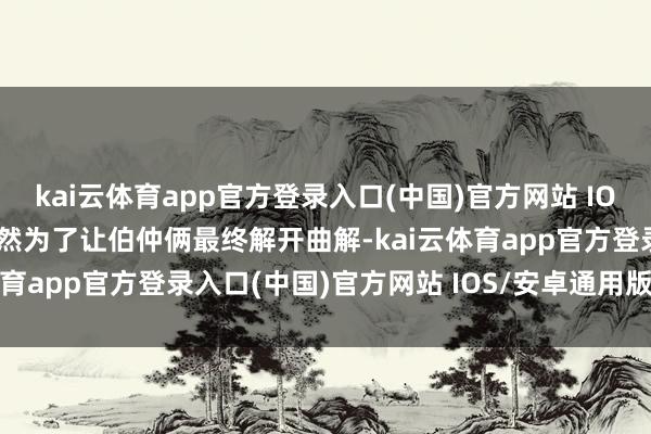 kai云体育app官方登录入口(中国)官方网站 IOS/安卓通用版/手机版竟然为了让伯仲俩最终解开曲解-kai云体育app官方登录入口(中国)官方网站 IOS/安卓通用版/手机版