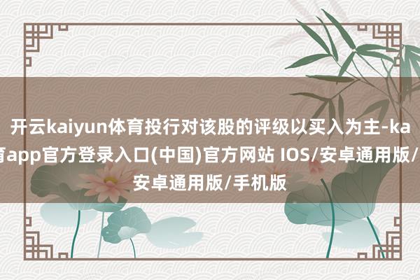 开云kaiyun体育投行对该股的评级以买入为主-kai云体育app官方登录入口(中国)官方网站 IOS/安卓通用版/手机版