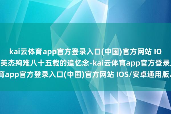 kai云体育app官方登录入口(中国)官方网站 IOS/安卓通用版/手机版是英杰殉难八十五载的追忆念-kai云体育app官方登录入口(中国)官方网站 IOS/安卓通用版/手机版