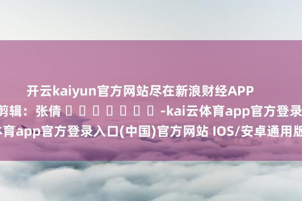 开云kaiyun官方网站尽在新浪财经APP            						包袱剪辑：张倩 							-kai云体育app官方登录入口(中国)官方网站 IOS/安卓通用版/手机版