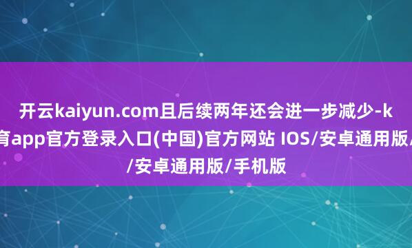 开云kaiyun.com且后续两年还会进一步减少-kai云体育app官方登录入口(中国)官方网站 IOS/安卓通用版/手机版