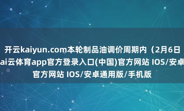 开云kaiyun.com本轮制品油调价周期内（2月6日—2月18日）-kai云体育app官方登录入口(中国)官方网站 IOS/安卓通用版/手机版