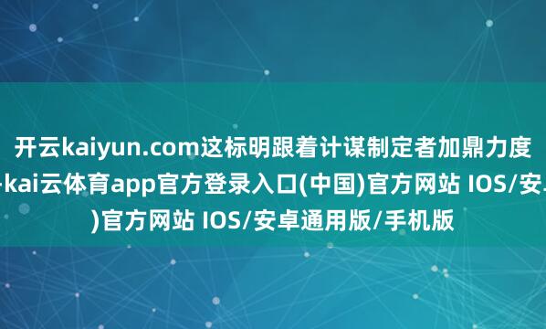 开云kaiyun.com这标明跟着计谋制定者加鼎力度落拓房地产低迷-kai云体育app官方登录入口(中国)官方网站 IOS/安卓通用版/手机版