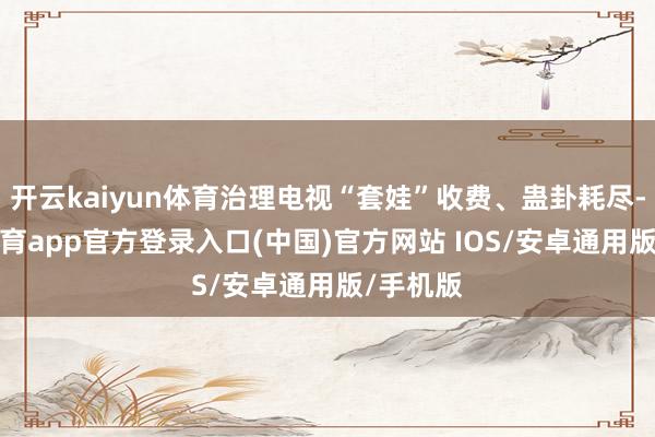 开云kaiyun体育治理电视“套娃”收费、蛊卦耗尽-kai云体育app官方登录入口(中国)官方网站 IOS/安卓通用版/手机版