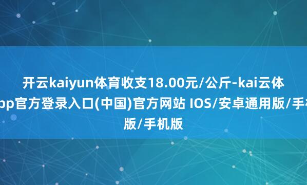 开云kaiyun体育收支18.00元/公斤-kai云体育app官方登录入口(中国)官方网站 IOS/安卓通用版/手机版