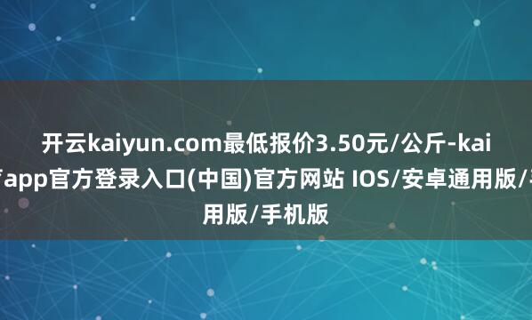 开云kaiyun.com最低报价3.50元/公斤-kai云体育app官方登录入口(中国)官方网站 IOS/安卓通用版/手机版