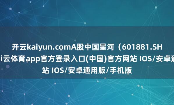 开云kaiyun.comA股中国星河（601881.SH）涨超3%-kai云体育app官方登录入口(中国)官方网站 IOS/安卓通用版/手机版