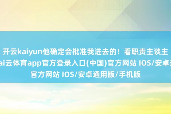 开云kaiyun他确定会批准我进去的！看职责主谈主员没啥响应-kai云体育app官方登录入口(中国)官方网站 IOS/安卓通用版/手机版