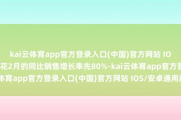 kai云体育app官方登录入口(中国)官方网站 IOS/安卓通用版/手机版春花2月的同比销售增长率先80%-kai云体育app官方登录入口(中国)官方网站 IOS/安卓通用版/手机版