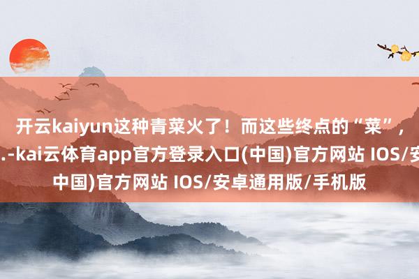 开云kaiyun这种青菜火了！而这些终点的“菜”，你一定要当心……-kai云体育app官方登录入口(中国)官方网站 IOS/安卓通用版/手机版