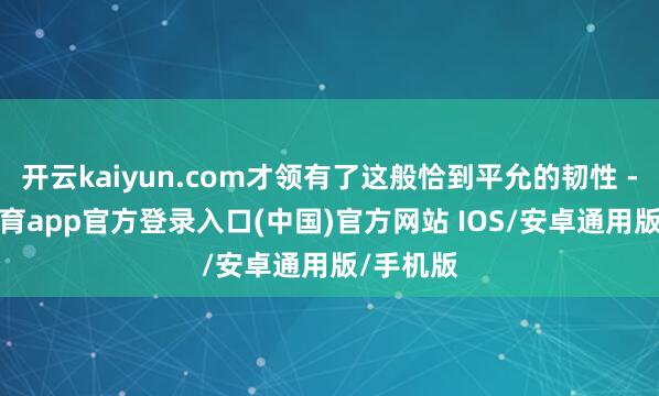 开云kaiyun.com才领有了这般恰到平允的韧性 -kai云体育app官方登录入口(中国)官方网站 IOS/安卓通用版/手机版