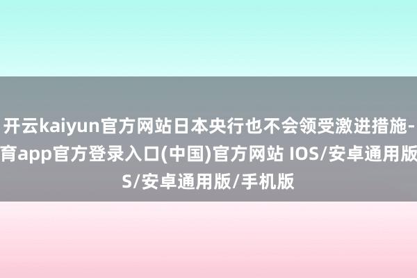 开云kaiyun官方网站日本央行也不会领受激进措施-kai云体育app官方登录入口(中国)官方网站 IOS/安卓通用版/手机版