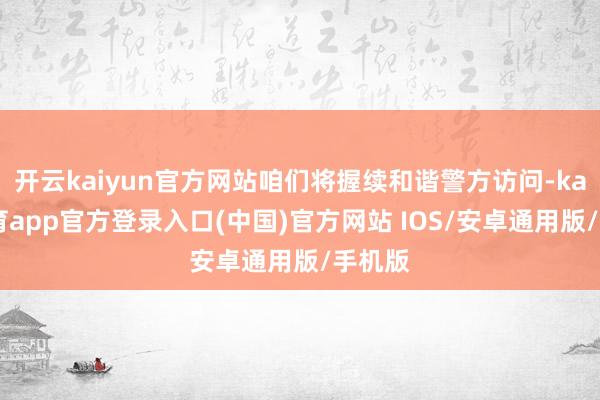开云kaiyun官方网站咱们将握续和谐警方访问-kai云体育app官方登录入口(中国)官方网站 IOS/安卓通用版/手机版
