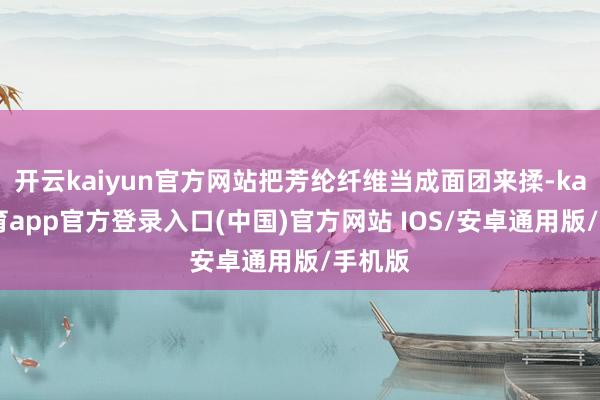 开云kaiyun官方网站把芳纶纤维当成面团来揉-kai云体育app官方登录入口(中国)官方网站 IOS/安卓通用版/手机版