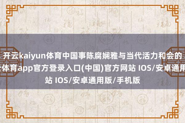 开云kaiyun体育中国事陈腐娴雅与当代活力和会的典范-kai云体育app官方登录入口(中国)官方网站 IOS/安卓通用版/手机版