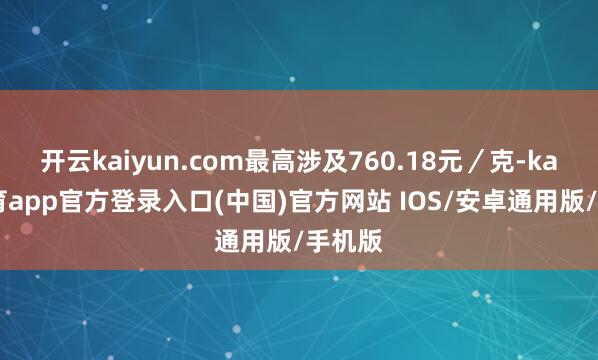 开云kaiyun.com最高涉及760.18元／克-kai云体育app官方登录入口(中国)官方网站 IOS/安卓通用版/手机版