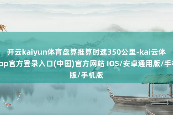 开云kaiyun体育盘算推算时速350公里-kai云体育app官方登录入口(中国)官方网站 IOS/安卓通用版/手机版