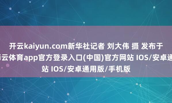 开云kaiyun.com新华社记者 刘大伟 摄 发布于：北京市-kai云体育app官方登录入口(中国)官方网站 IOS/安卓通用版/手机版