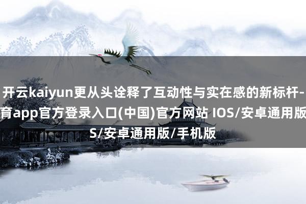 开云kaiyun更从头诠释了互动性与实在感的新标杆-kai云体育app官方登录入口(中国)官方网站 IOS/安卓通用版/手机版