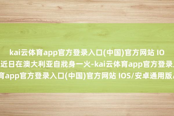 kai云体育app官方登录入口(中国)官方网站 IOS/安卓通用版/手机版于近日在澳大利亚自戕身一火-kai云体育app官方登录入口(中国)官方网站 IOS/安卓通用版/手机版
