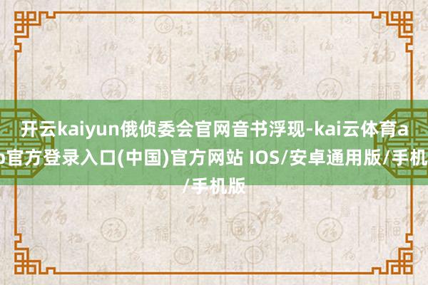 开云kaiyun俄侦委会官网音书浮现-kai云体育app官方登录入口(中国)官方网站 IOS/安卓通用版/手机版
