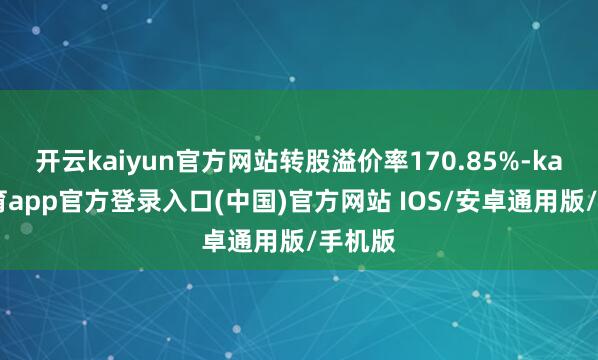 开云kaiyun官方网站转股溢价率170.85%-kai云体育app官方登录入口(中国)官方网站 IOS/安卓通用版/手机版