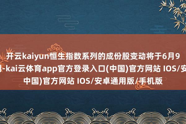 开云kaiyun恒生指数系列的成份股变动将于6月9日（星期一）顺利-kai云体育app官方登录入口(中国)官方网站 IOS/安卓通用版/手机版