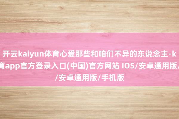 开云kaiyun体育心爱那些和咱们不异的东说念主-kai云体育app官方登录入口(中国)官方网站 IOS/安卓通用版/手机版