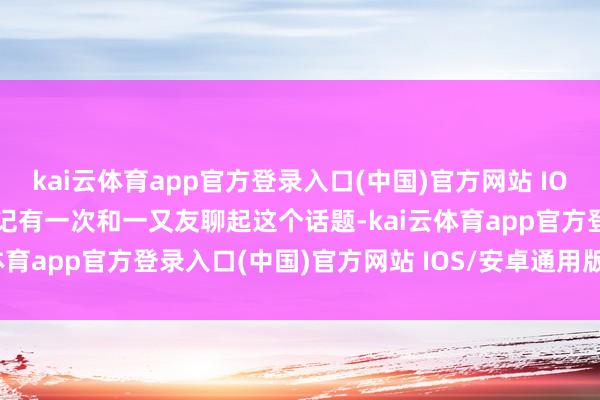 kai云体育app官方登录入口(中国)官方网站 IOS/安卓通用版/手机版牢记有一次和一又友聊起这个话题-kai云体育app官方登录入口(中国)官方网站 IOS/安卓通用版/手机版