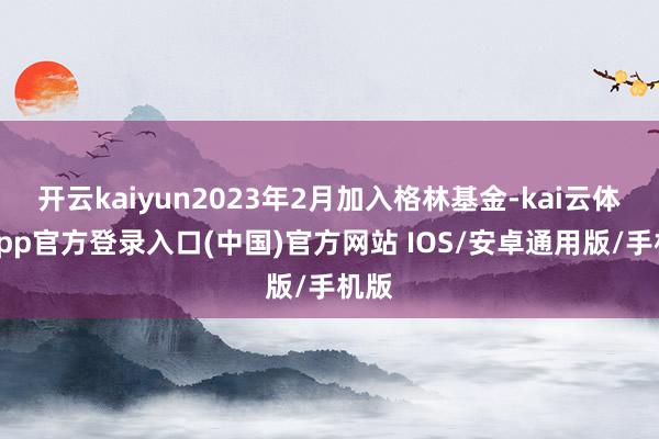 开云kaiyun2023年2月加入格林基金-kai云体育app官方登录入口(中国)官方网站 IOS/安卓通用版/手机版