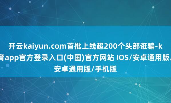 开云kaiyun.com首批上线超200个头部诳骗-kai云体育app官方登录入口(中国)官方网站 IOS/安卓通用版/手机版