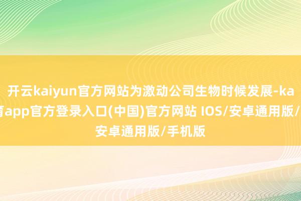 开云kaiyun官方网站为激动公司生物时候发展-kai云体育app官方登录入口(中国)官方网站 IOS/安卓通用版/手机版