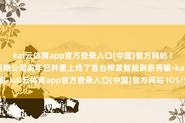 kai云体育app官方登录入口(中国)官方网站 IOS/安卓通用版/手机版同期公司前年已矜重上线了首台榨菜智能剥筋诱骗-kai云体育app官方登录入口(中国)官方网站 IOS/安卓通用版/手机版