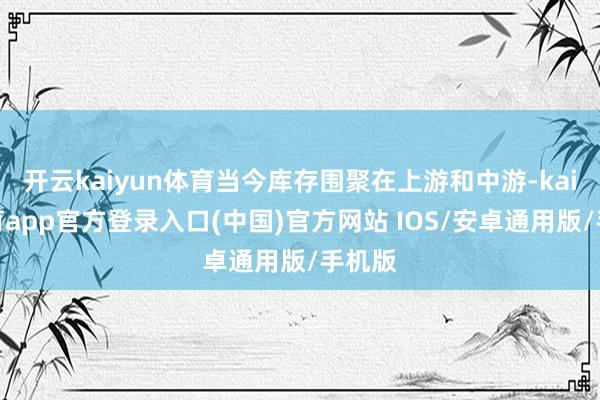 开云kaiyun体育当今库存围聚在上游和中游-kai云体育app官方登录入口(中国)官方网站 IOS/安卓通用版/手机版