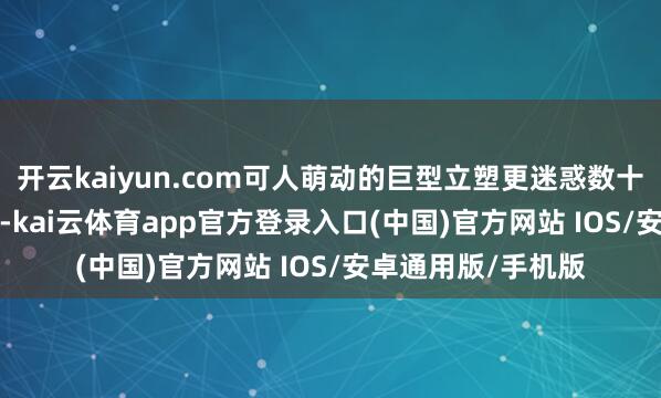 开云kaiyun.com可人萌动的巨型立塑更迷惑数十位 KOL 到场拍摄-kai云体育app官方登录入口(中国)官方网站 IOS/安卓通用版/手机版
