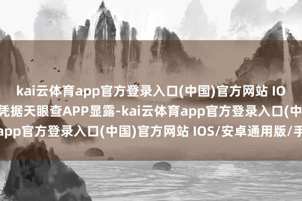 kai云体育app官方登录入口(中国)官方网站 IOS/安卓通用版/手机版凭据天眼查APP显露-kai云体育app官方登录入口(中国)官方网站 IOS/安卓通用版/手机版