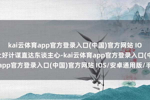 kai云体育app官方登录入口(中国)官方网站 IOS/安卓通用版/手机版让好计谋直达东谈主心-kai云体育app官方登录入口(中国)官方网站 IOS/安卓通用版/手机版