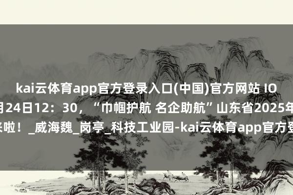 kai云体育app官方登录入口(中国)官方网站 IOS/安卓通用版/手机版6月24日12:30,“巾帼护航 名企助航”山东省2025年线上招聘专场直播来啦!_威海魏_岗亭_科技工业园-kai云体育app官方登录入口(中国)官方网站 IOS/安卓通用版/手机版