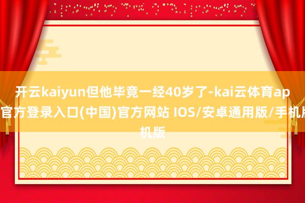 开云kaiyun但他毕竟一经40岁了-kai云体育app官方登录入口(中国)官方网站 IOS/安卓通用版/手机版