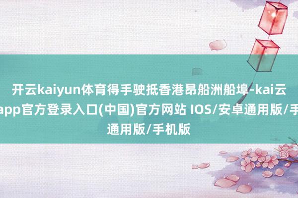 开云kaiyun体育得手驶抵香港昂船洲船埠-kai云体育app官方登录入口(中国)官方网站 IOS/安卓通用版/手机版