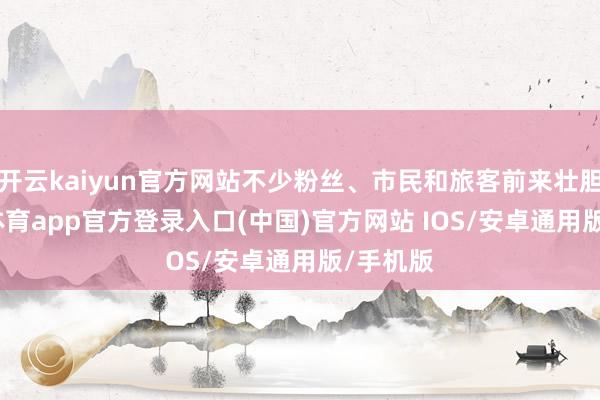 开云kaiyun官方网站不少粉丝、市民和旅客前来壮胆-kai云体育app官方登录入口(中国)官方网站 IOS/安卓通用版/手机版