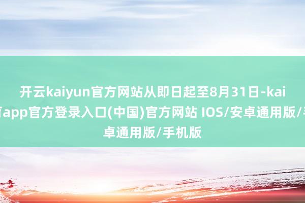 开云kaiyun官方网站从即日起至8月31日-kai云体育app官方登录入口(中国)官方网站 IOS/安卓通用版/手机版