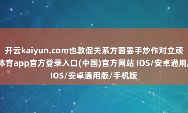 开云kaiyun.com也敦促关系方面罢手炒作对立顽抗-kai云体育app官方登录入口(中国)官方网站 IOS/安卓通用版/手机版