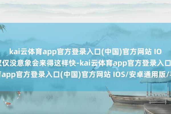 kai云体育app官方登录入口(中国)官方网站 IOS/安卓通用版/手机版仅仅没意象会来得这样快-kai云体育app官方登录入口(中国)官方网站 IOS/安卓通用版/手机版